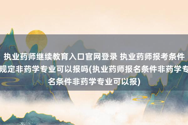 执业药师继续教育入口官网登录 执业药师报考条件2025最新规定非药学专业可以报吗(执业药师报名条件非药学专业可以报)