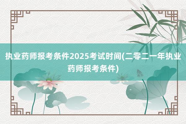 执业药师报考条件2025考试时间(二零二一年执业药师报考条件)