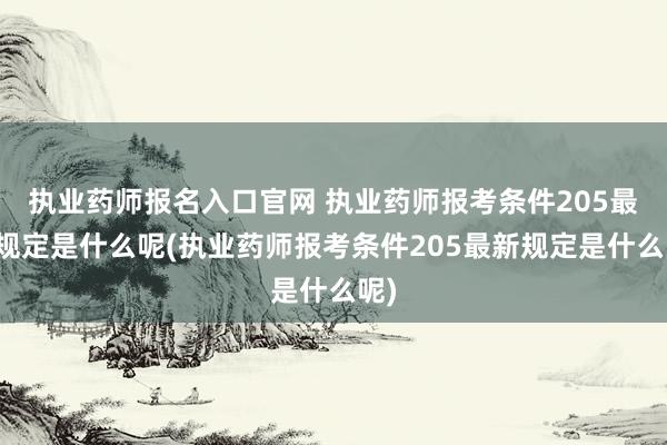 执业药师报名入口官网 执业药师报考条件205最新规定是什么呢(执业药师报考条件205最新规定是什么呢)