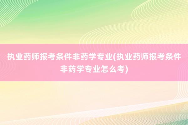 执业药师报考条件非药学专业(执业药师报考条件非药学专业怎么考)