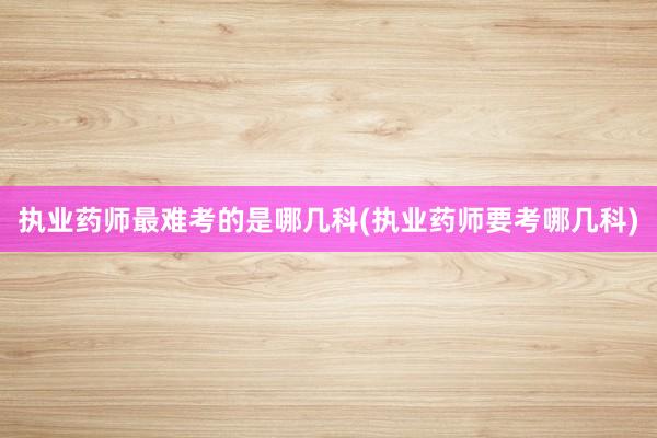 执业药师最难考的是哪几科(执业药师要考哪几科)