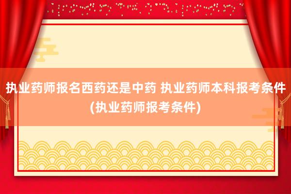 执业药师报名西药还是中药 执业药师本科报考条件(执业药师报考条件)