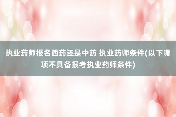 执业药师报名西药还是中药 执业药师条件(以下哪项不具备报考执业药师条件)