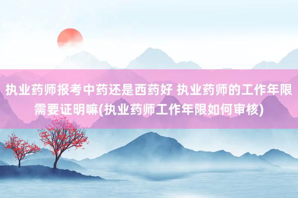 执业药师报考中药还是西药好 执业药师的工作年限需要证明嘛(执业药师工作年限如何审核)