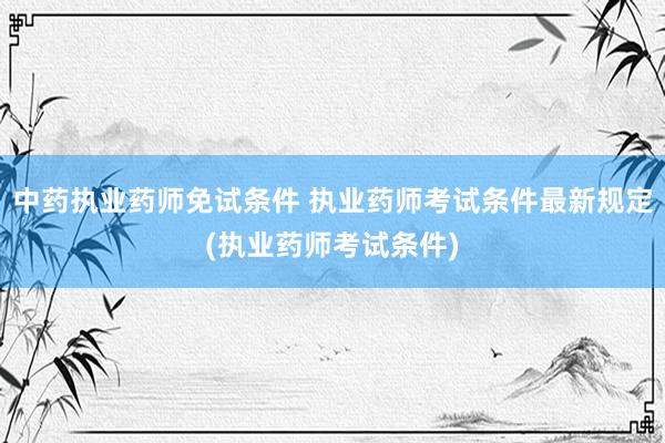 中药执业药师免试条件 执业药师考试条件最新规定(执业药师考试条件)