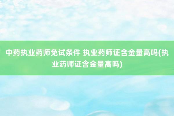 中药执业药师免试条件 执业药师证含金量高吗(执业药师证含金量高吗)