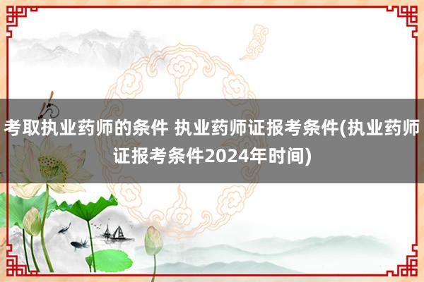 考取执业药师的条件 执业药师证报考条件(执业药师证报考条件2024年时间)