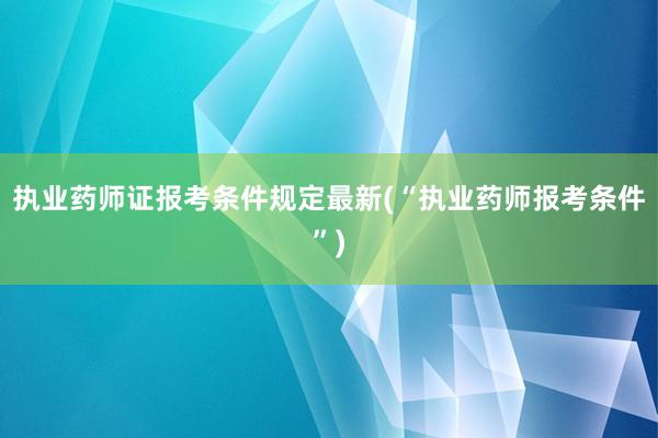 执业药师证报考条件规定最新(“执业药师报考条件”)