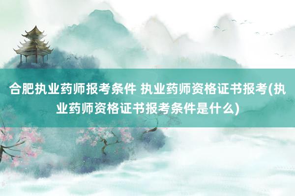 合肥执业药师报考条件 执业药师资格证书报考(执业药师资格证书报考条件是什么)
