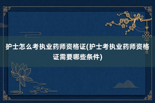 护士怎么考执业药师资格证(护士考执业药师资格证需要哪些条件)