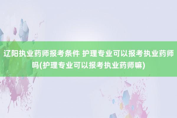 辽阳执业药师报考条件 护理专业可以报考执业药师吗(护理专业可以报考执业药师嘛)