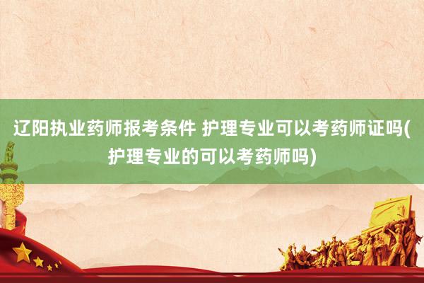 辽阳执业药师报考条件 护理专业可以考药师证吗(护理专业的可以考药师吗)