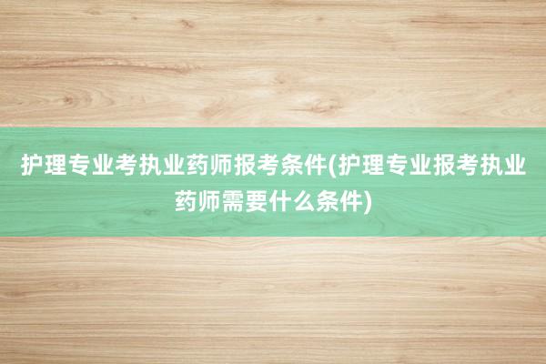 护理专业考执业药师报考条件(护理专业报考执业药师需要什么条件)