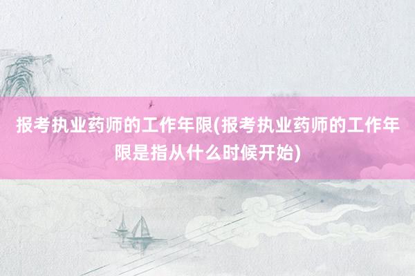报考执业药师的工作年限(报考执业药师的工作年限是指从什么时候开始)