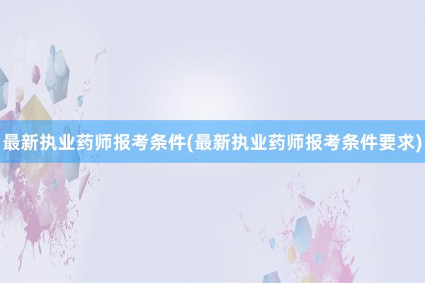 最新执业药师报考条件(最新执业药师报考条件要求)