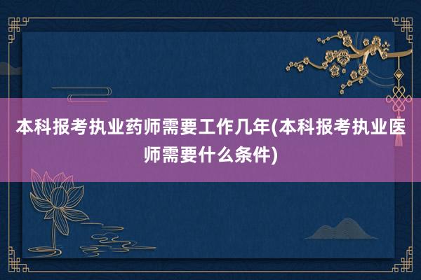 本科报考执业药师需要工作几年(本科报考执业医师需要什么条件)