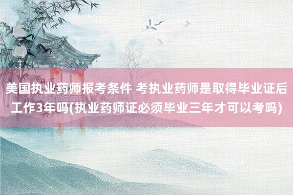 美国执业药师报考条件 考执业药师是取得毕业证后工作3年吗(执业药师证必须毕业三年才可以考吗)