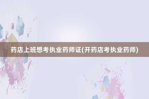 药店上班想考执业药师证(开药店考执业药师)