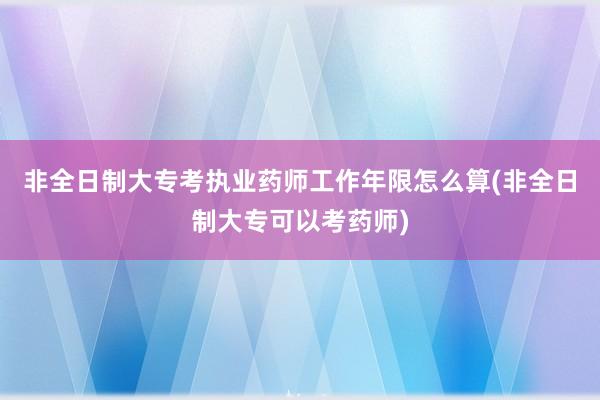 非全日制大专考执业药师工作年限怎么算(非全日制大专可以考药师)