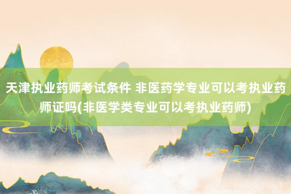 天津执业药师考试条件 非医药学专业可以考执业药师证吗(非医学类专业可以考执业药师)