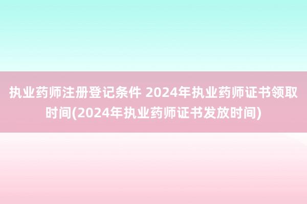 执业药师注册登记条件 2024年执业药师证书领取时间(2024年执业药师证书发放时间)
