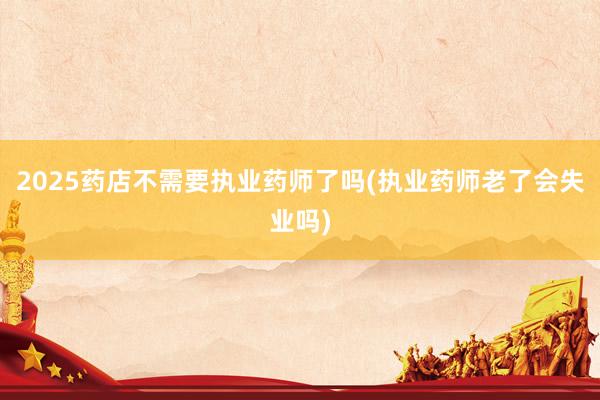 2025药店不需要执业药师了吗(执业药师老了会失业吗)