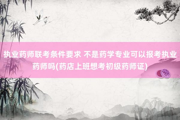 执业药师联考条件要求 不是药学专业可以报考执业药师吗(药店上班想考初级药师证)