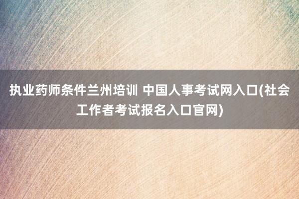 执业药师条件兰州培训 中国人事考试网入口(社会工作者考试报名入口官网)