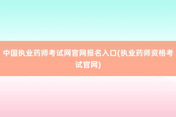 中国执业药师考试网官网报名入口(执业药师资格考试官网)