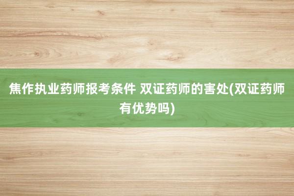 焦作执业药师报考条件 双证药师的害处(双证药师有优势吗)