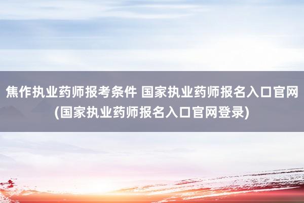 焦作执业药师报考条件 国家执业药师报名入口官网(国家执业药师报名入口官网登录)