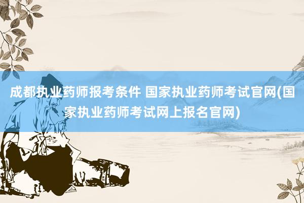 成都执业药师报考条件 国家执业药师考试官网(国家执业药师考试网上报名官网)