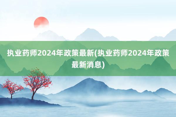 执业药师2024年政策最新(执业药师2024年政策最新消息)