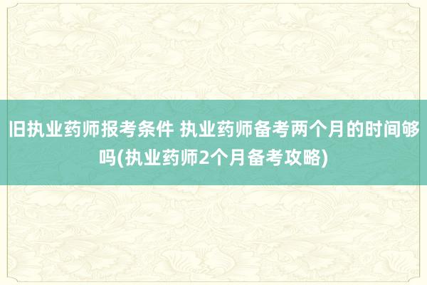 旧执业药师报考条件 执业药师备考两个月的时间够吗(执业药师2个月备考攻略)