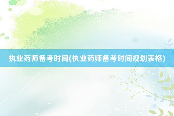 执业药师备考时间(执业药师备考时间规划表格)