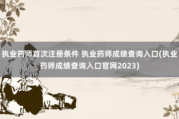 执业药师首次注册条件 执业药师成绩查询入口(执业药师成绩查询入口官网2023)