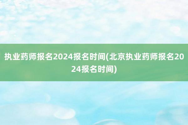 执业药师报名2024报名时间(北京执业药师报名2024报名时间)