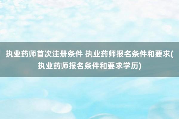 执业药师首次注册条件 执业药师报名条件和要求(执业药师报名条件和要求学历)