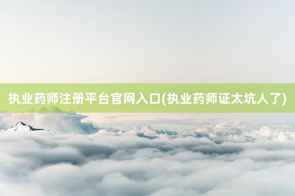 执业药师注册平台官网入口(执业药师证太坑人了)