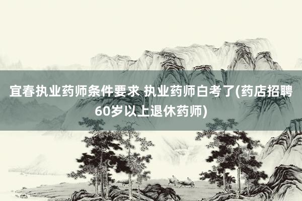 宜春执业药师条件要求 执业药师白考了(药店招聘60岁以上退休药师)