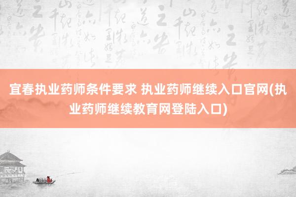 宜春执业药师条件要求 执业药师继续入口官网(执业药师继续教育网登陆入口)