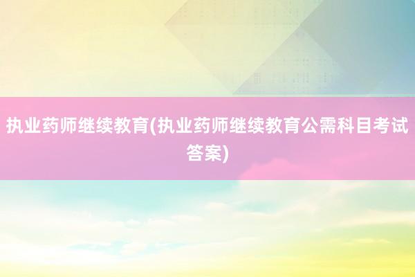执业药师继续教育(执业药师继续教育公需科目考试答案)