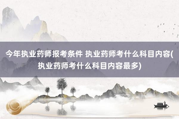 今年执业药师报考条件 执业药师考什么科目内容(执业药师考什么科目内容最多)