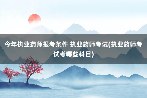 今年执业药师报考条件 执业药师考试(执业药师考试考哪些科目)