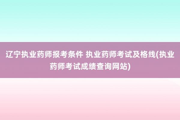 辽宁执业药师报考条件 执业药师考试及格线(执业药师考试成绩查询网站)
