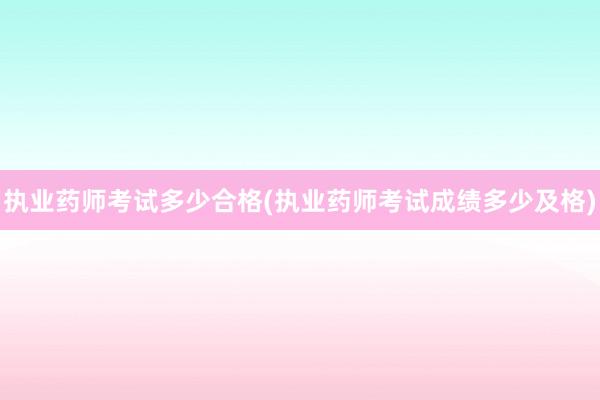 执业药师考试多少合格(执业药师考试成绩多少及格)