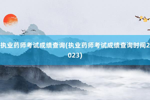 执业药师考试成绩查询(执业药师考试成绩查询时间2023)