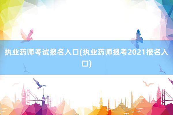 执业药师考试报名入口(执业药师报考2021报名入口)