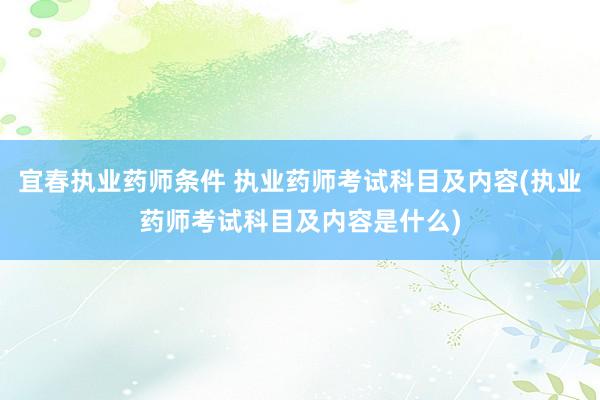 宜春执业药师条件 执业药师考试科目及内容(执业药师考试科目及内容是什么)
