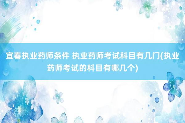 宜春执业药师条件 执业药师考试科目有几门(执业药师考试的科目有哪几个)